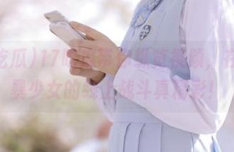 17吃瓜带你纵览视频，在线机暴少女的线上战斗真精彩！