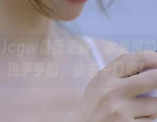 cgw最新更新，水果摊的瓜还是热乎乎的，快来一口吧！