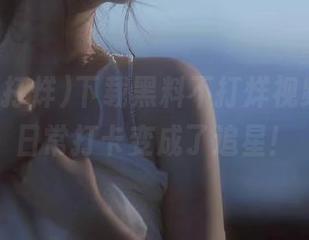 下载黑料不打烊视频，我的日常打卡变成了追星！